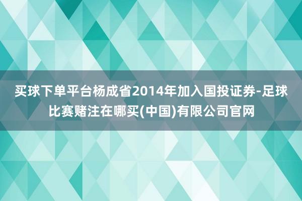 买球下单平台杨成省2014年加入国投证券-足球比赛赌注在哪买(中国)有限公司官网