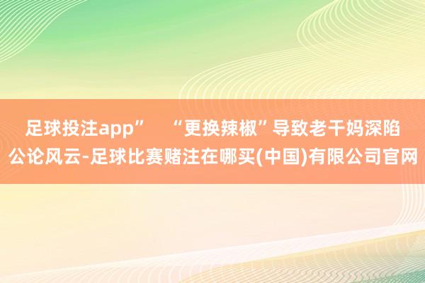 足球投注app”    “更换辣椒”导致老干妈深陷公论风云-足球比赛赌注在哪买(中国)有限公司官网