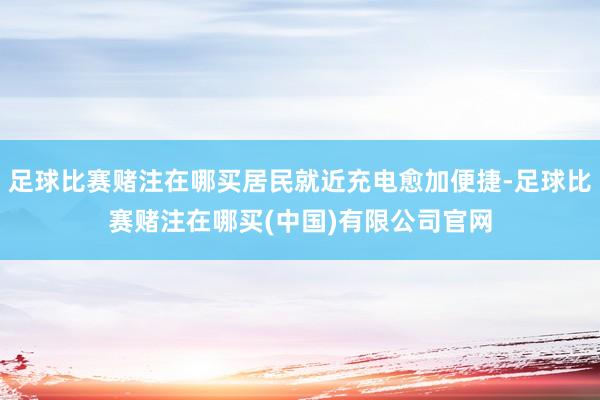 足球比赛赌注在哪买居民就近充电愈加便捷-足球比赛赌注在哪买(中国)有限公司官网
