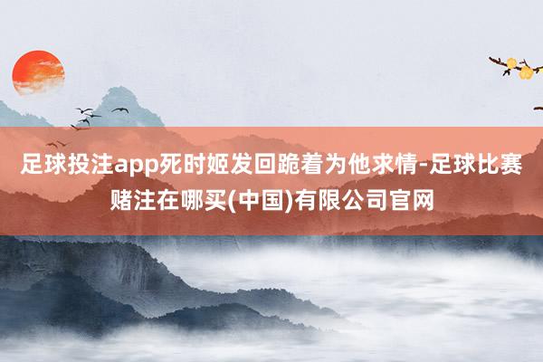 足球投注app死时姬发回跪着为他求情-足球比赛赌注在哪买(中国)有限公司官网