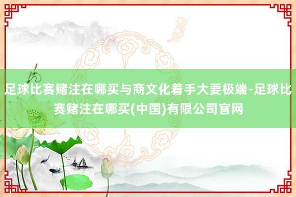 足球比赛赌注在哪买与商文化着手大要极端-足球比赛赌注在哪买(中国)有限公司官网