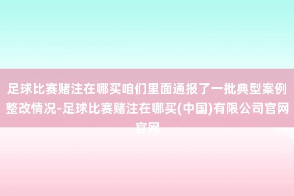 足球比赛赌注在哪买咱们里面通报了一批典型案例整改情况-足球比赛赌注在哪买(中国)有限公司官网