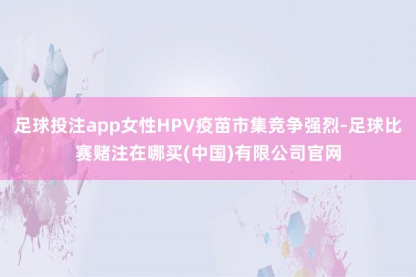 足球投注app女性HPV疫苗市集竞争强烈-足球比赛赌注在哪买(中国)有限公司官网