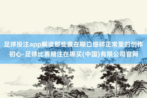 足球投注app解读那些藏在糊口细碎正常里的创作初心-足球比赛赌注在哪买(中国)有限公司官网