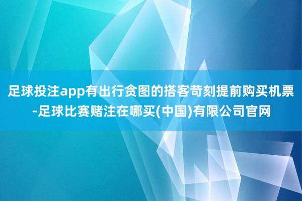 足球投注app有出行贪图的搭客苛刻提前购买机票-足球比赛赌注在哪买(中国)有限公司官网