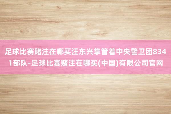 足球比赛赌注在哪买汪东兴掌管着中央警卫团8341部队-足球比赛赌注在哪买(中国)有限公司官网