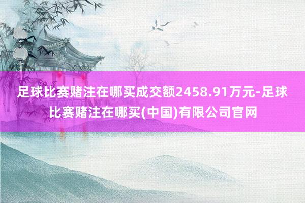 足球比赛赌注在哪买成交额2458.91万元-足球比赛赌注在哪买(中国)有限公司官网