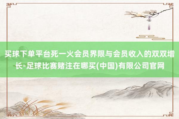 买球下单平台死一火会员界限与会员收入的双双增长-足球比赛赌注在哪买(中国)有限公司官网