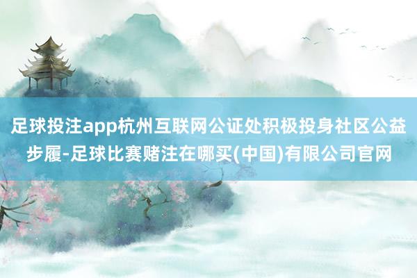 足球投注app杭州互联网公证处积极投身社区公益步履-足球比赛赌注在哪买(中国)有限公司官网
