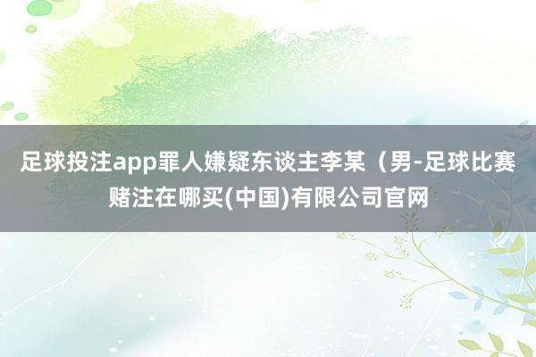 足球投注app罪人嫌疑东谈主李某（男-足球比赛赌注在哪买(中国)有限公司官网