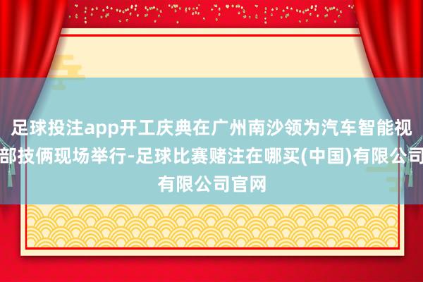 足球投注app开工庆典在广州南沙领为汽车智能视觉总部技俩现场举行-足球比赛赌注在哪买(中国)有限公司官网