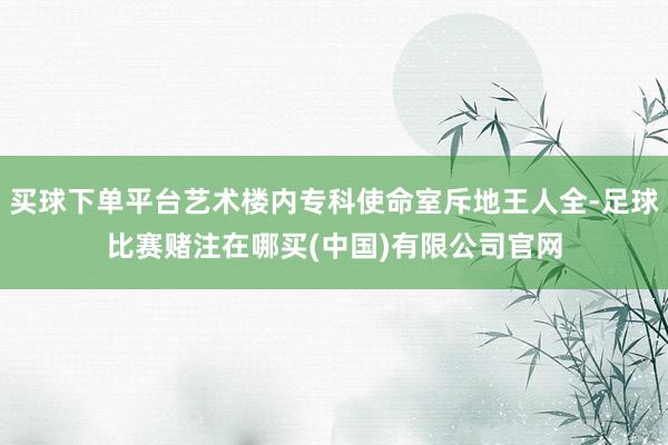 买球下单平台艺术楼内专科使命室斥地王人全-足球比赛赌注在哪买(中国)有限公司官网