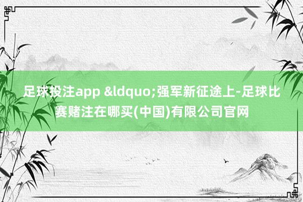 足球投注app 　　&ldquo;强军新征途上-足球比赛赌注在哪买(中国)有限公司官网
