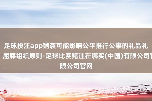 足球投注app剿袭可能影响公平推行公事的礼品礼金；屈膝组织原则-足球比赛赌注在哪买(中国)有限公司官网