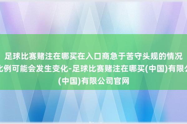 足球比赛赌注在哪买在入口商急于苦守头规的情况下这些比例可能会发生变化-足球比赛赌注在哪买(中国)有限公司官网