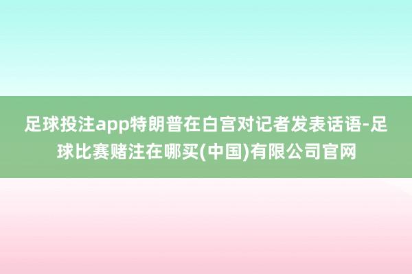 足球投注app　　特朗普在白宫对记者发表话语-足球比赛赌注在哪买(中国)有限公司官网