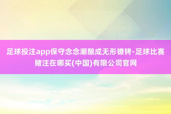 足球投注app保守念念潮酿成无形镣铐-足球比赛赌注在哪买(中国)有限公司官网