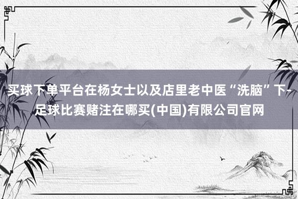 买球下单平台在杨女士以及店里老中医“洗脑”下-足球比赛赌注在哪买(中国)有限公司官网