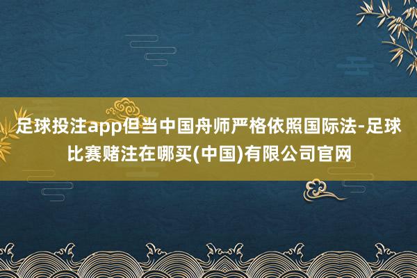 足球投注app但当中国舟师严格依照国际法-足球比赛赌注在哪买(中国)有限公司官网
