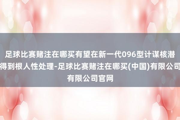 足球比赛赌注在哪买有望在新一代096型计谋核潜艇上得到根人性处理-足球比赛赌注在哪买(中国)有限公司官网