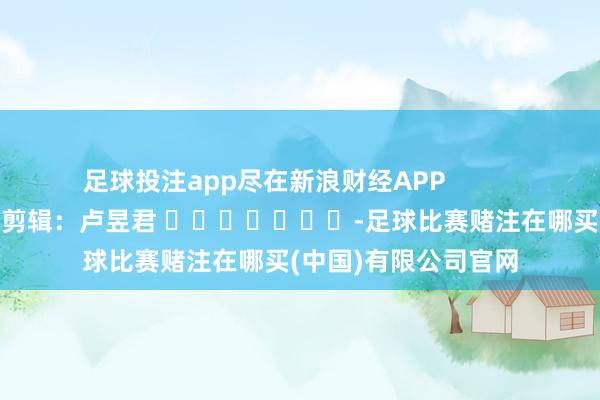 足球投注app尽在新浪财经APP            						株连剪辑：卢昱君 							-足球比赛赌注在哪买(中国)有限公司官网