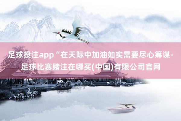 足球投注app“在天际中加油如实需要尽心筹谋-足球比赛赌注在哪买(中国)有限公司官网