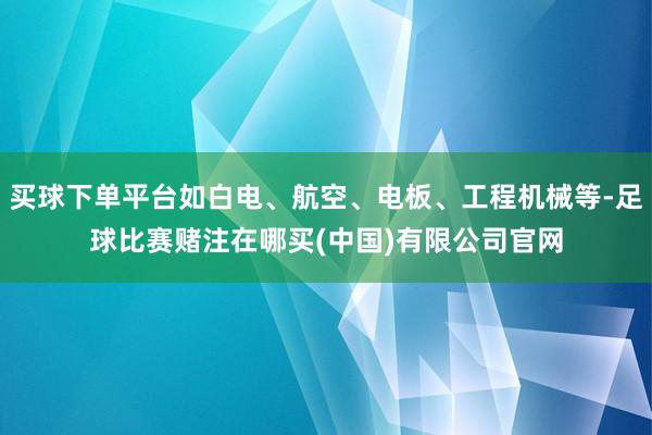 买球下单平台如白电、航空、电板、工程机械等-足球比赛赌注在哪买(中国)有限公司官网