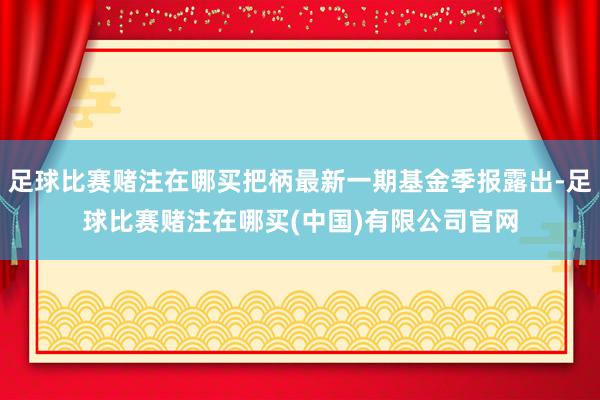 足球比赛赌注在哪买把柄最新一期基金季报露出-足球比赛赌注在哪买(中国)有限公司官网