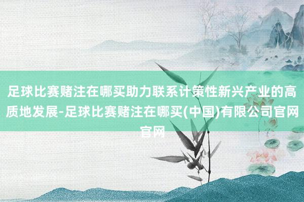 足球比赛赌注在哪买助力联系计策性新兴产业的高质地发展-足球比赛赌注在哪买(中国)有限公司官网