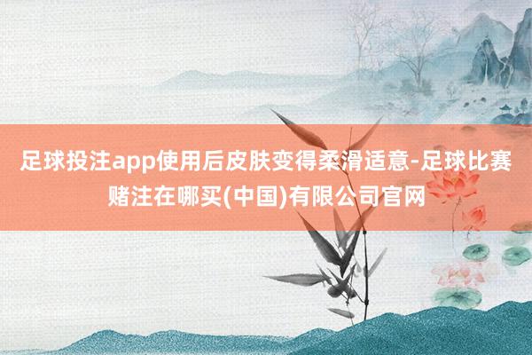 足球投注app使用后皮肤变得柔滑适意-足球比赛赌注在哪买(中国)有限公司官网