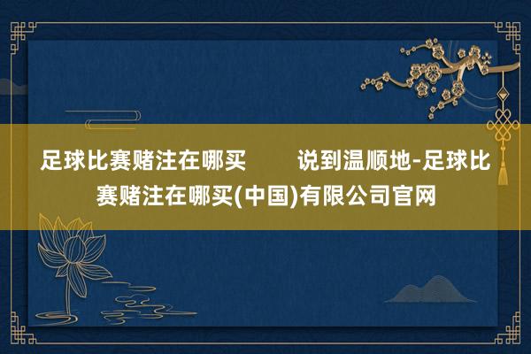 足球比赛赌注在哪买 说到温顺地-足球比赛赌注在哪买(中国)有限公司官网