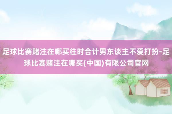 足球比赛赌注在哪买往时合计男东谈主不爱打扮-足球比赛赌注在哪买(中国)有限公司官网
