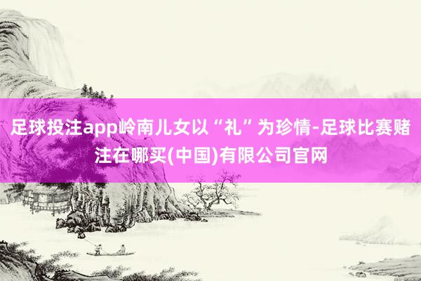 足球投注app岭南儿女以“礼”为珍情-足球比赛赌注在哪买(中国)有限公司官网