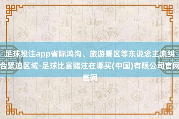 足球投注app省际鸿沟、旅游景区等东说念主流纠合紧迫区域-足球比赛赌注在哪买(中国)有限公司官网