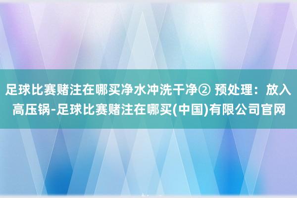 足球比赛赌注在哪买净水冲洗干净② 预处理：放入高压锅-足球比赛赌注在哪买(中国)有限公司官网