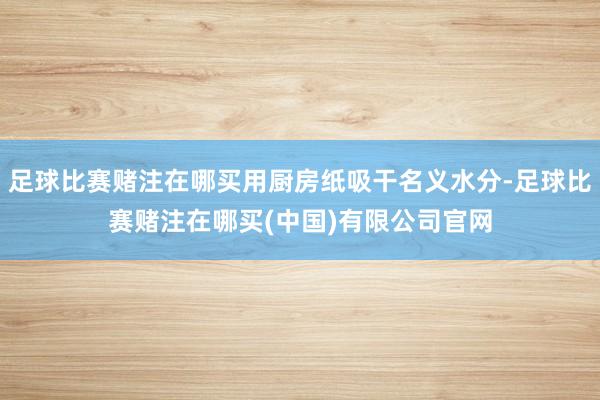 足球比赛赌注在哪买用厨房纸吸干名义水分-足球比赛赌注在哪买(中国)有限公司官网