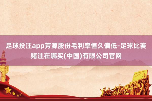 足球投注app芳源股份毛利率恒久偏低-足球比赛赌注在哪买(中国)有限公司官网