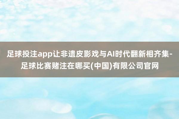 足球投注app让非遗皮影戏与AI时代翻新相齐集-足球比赛赌注在哪买(中国)有限公司官网