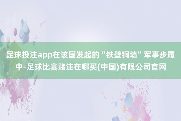 足球投注app在该国发起的“铁壁铜墙”军事步履中-足球比赛赌注在哪买(中国)有限公司官网