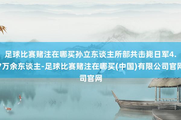足球比赛赌注在哪买孙立东谈主所部共击毙日军4.7万余东谈主-足球比赛赌注在哪买(中国)有限公司官网