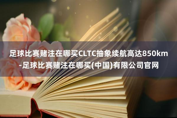 足球比赛赌注在哪买CLTC抽象续航高达850km-足球比赛赌注在哪买(中国)有限公司官网