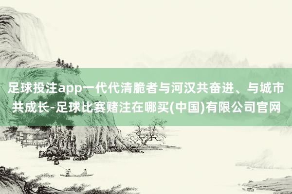 足球投注app一代代清脆者与河汉共奋进、与城市共成长-足球比赛赌注在哪买(中国)有限公司官网