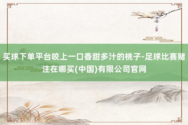 买球下单平台咬上一口香甜多汁的桃子-足球比赛赌注在哪买(中国)有限公司官网