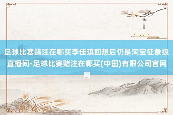 足球比赛赌注在哪买李佳琪回想后仍是淘宝征象级直播间-足球比赛赌注在哪买(中国)有限公司官网