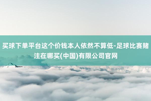 买球下单平台这个价钱本人依然不算低-足球比赛赌注在哪买(中国)有限公司官网