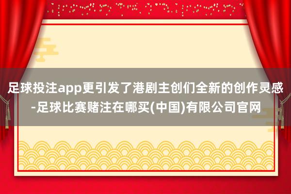 足球投注app更引发了港剧主创们全新的创作灵感-足球比赛赌注在哪买(中国)有限公司官网