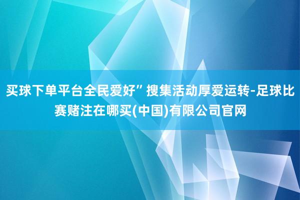 买球下单平台全民爱好”搜集活动厚爱运转-足球比赛赌注在哪买(中国)有限公司官网