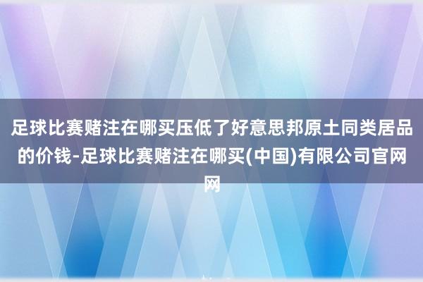 足球比赛赌注在哪买压低了好意思邦原土同类居品的价钱-足球比赛赌注在哪买(中国)有限公司官网