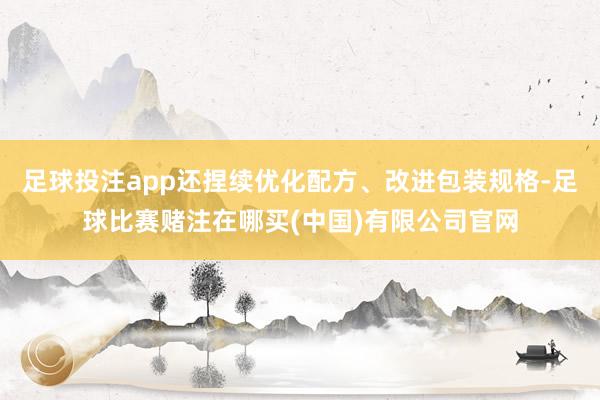 足球投注app还捏续优化配方、改进包装规格-足球比赛赌注在哪买(中国)有限公司官网