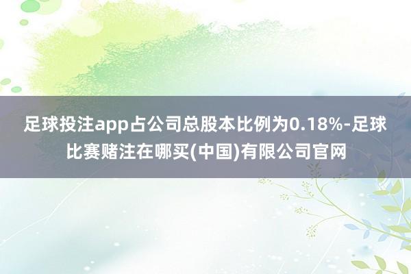 足球投注app占公司总股本比例为0.18%-足球比赛赌注在哪买(中国)有限公司官网